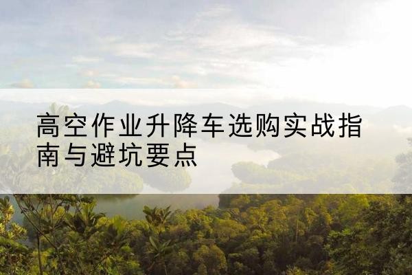 兖州升降车怎么选-高空作业升降车选购实战指南与避坑要点