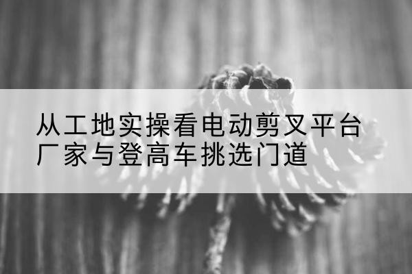 兖州电动剪叉升降平台厂家-从工地实操看电动剪叉平台厂家与登高车挑选门道