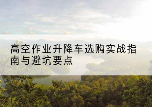 兖州升降车怎么选-高空作业升降车选购实战指南与避坑要点