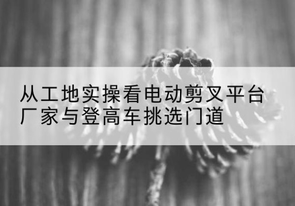 兖州电动剪叉升降平台厂家-从工地实操看电动剪叉平台厂家与登高车挑选门道